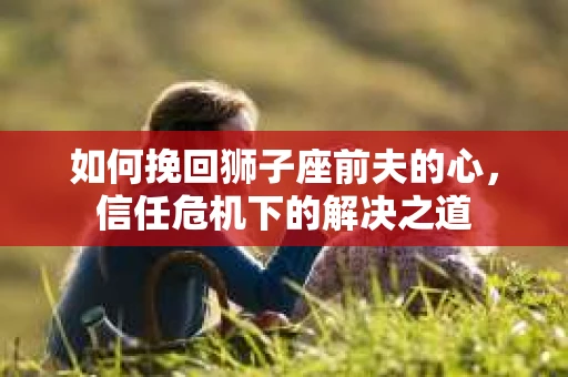 如何挽回狮子座前夫的心，信任危机下的解决之道