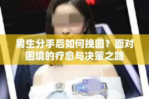 男生分手后如何挽回?面对困境的疗愈与决策之路 男生分手后如何挽回?面对困境的疗愈与决策之路