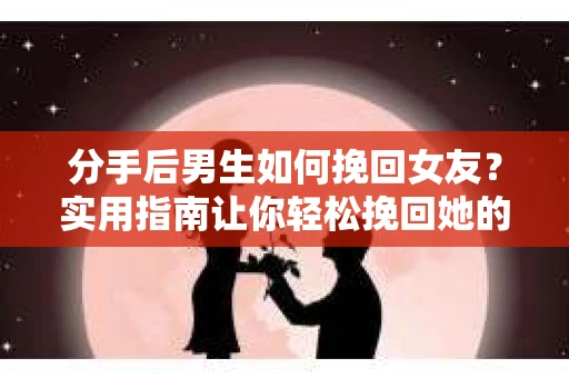 分手后男生如何挽回女友？实用指南让你轻松挽回她的心