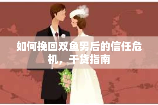 如何挽回双鱼男后的信任危机，干货指南