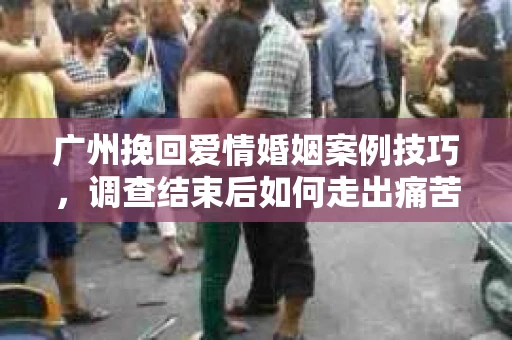 广州挽回爱情婚姻案例技巧，调查结束后如何走出痛苦并做出明智决策？