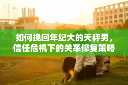 如何挽回年纪大的天秤男，信任危机下的关系修复策略