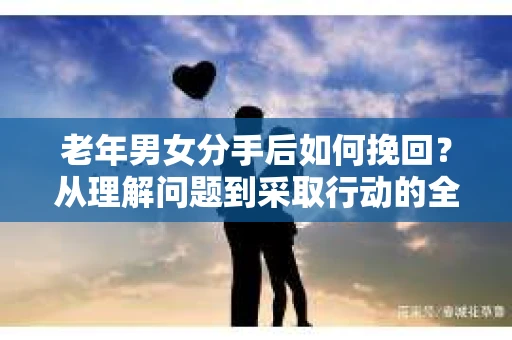 老年男女分手后如何挽回？从理解问题到采取行动的全面指南