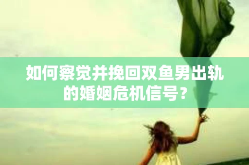 如何察觉并挽回双鱼男出轨的婚姻危机信号？