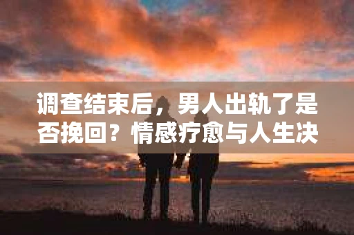 调查结束后，男人出轨了是否挽回？情感疗愈与人生决策的干货指南