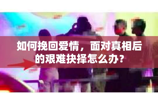 如何挽回爱情,面对真相后的艰难抉择怎么办? 如何挽回爱情,面对真相后的艰难抉择怎么办?