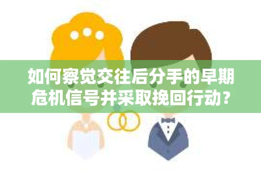 如何察觉交往后分手的早期危机信号并采取挽回行动？