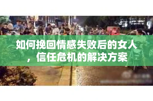 如何挽回情感失败后的女人，信任危机的解决方案