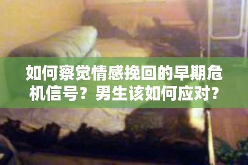 如何察觉情感挽回的早期危机信号？男生该如何应对？