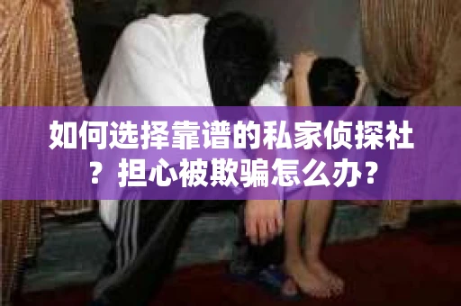如何选择靠谱的私家侦探社？担心被欺骗怎么办？