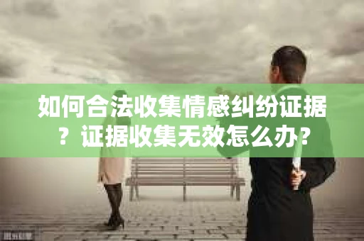 如何合法收集情感纠纷证据？证据收集无效怎么办？