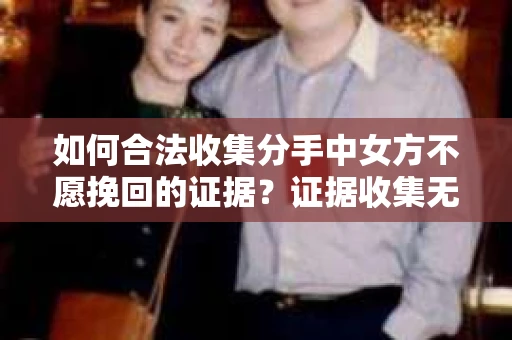 如何合法收集分手中女方不愿挽回的证据？证据收集无效怎么办？