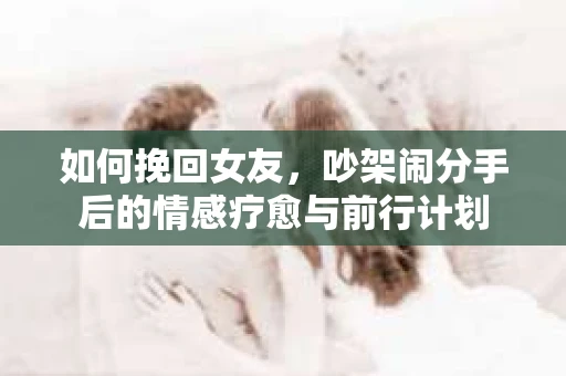 如何挽回女友，吵架闹分手后的情感疗愈与前行计划