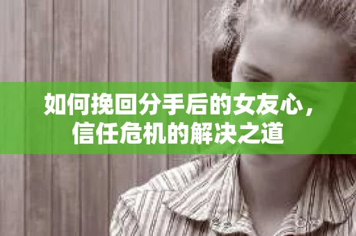 如何挽回分手后的女友心，信任危机的解决之道