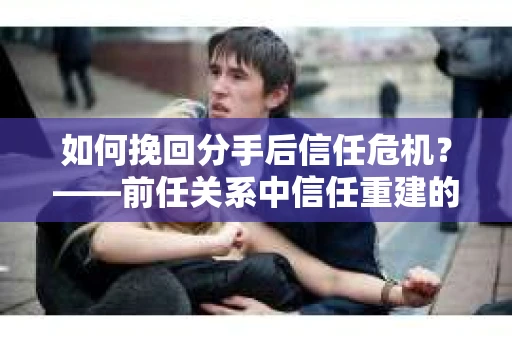 如何挽回分手后信任危机？——前任关系中信任重建的实用指南