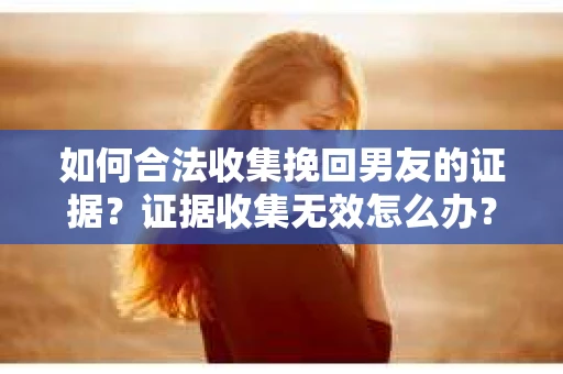 如何合法收集挽回男友的证据？证据收集无效怎么办？