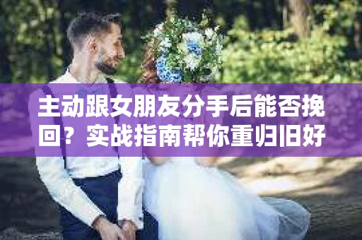 主动跟女朋友分手后能否挽回？实战指南帮你重归旧好