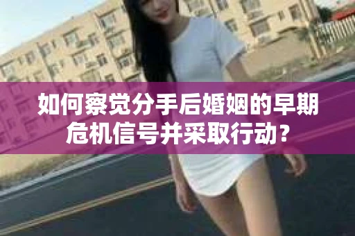 如何察觉分手后婚姻的早期危机信号并采取行动？