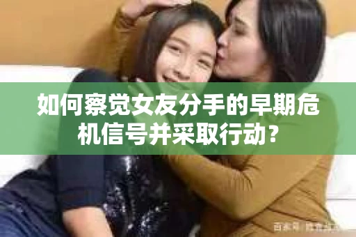 如何察觉女友分手的早期危机信号并采取行动？