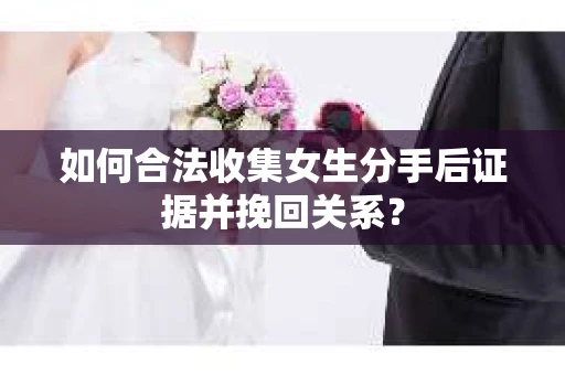 如何合法收集女生分手后证据并挽回关系？
