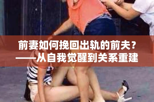 前妻如何挽回出轨的前夫？——从自我觉醒到关系重建的全面指南