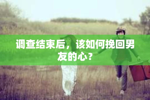 调查结束后，该如何挽回男友的心？
