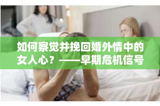 如何察觉并挽回婚外情中的女人心？——早期危机信号与干预策略