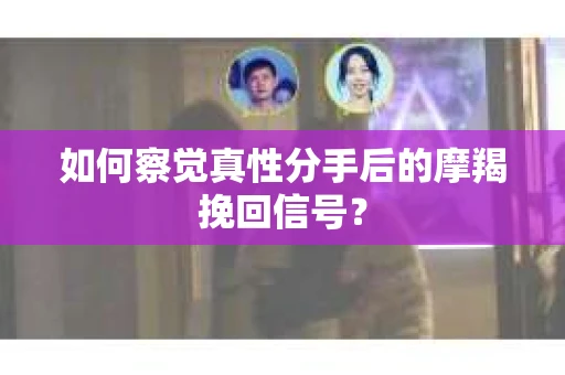 如何察觉真性分手后的摩羯挽回信号？