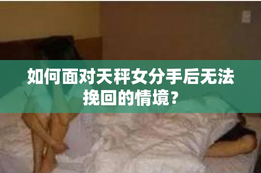 如何面对天秤女分手后无法挽回的情境？