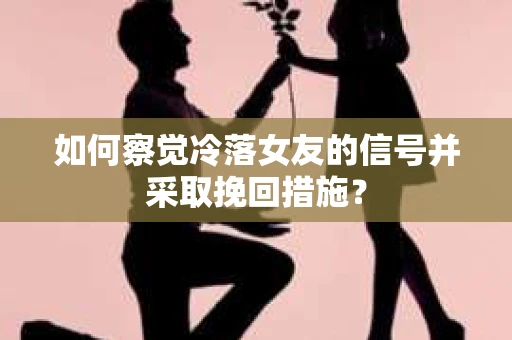 如何察觉冷落女友的信号并采取挽回措施？