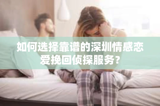 如何选择靠谱的深圳情感恋爱挽回侦探服务？