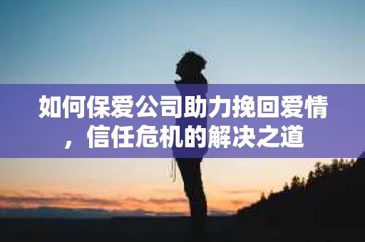 如何保爱公司助力挽回爱情，信任危机的解决之道