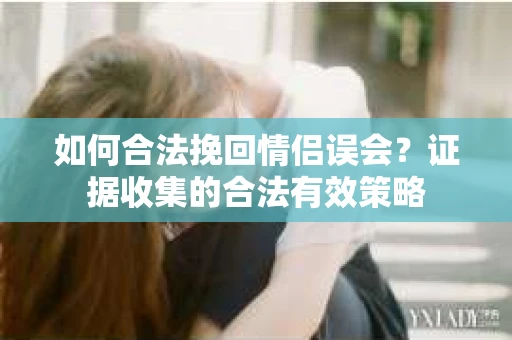 如何合法挽回情侣误会？证据收集的合法有效策略