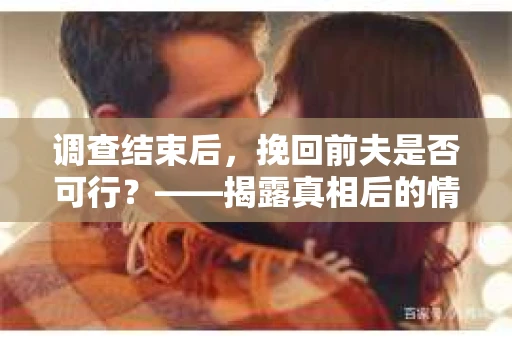 调查结束后，挽回前夫是否可行？——揭露真相后的情感疗愈与人生决策