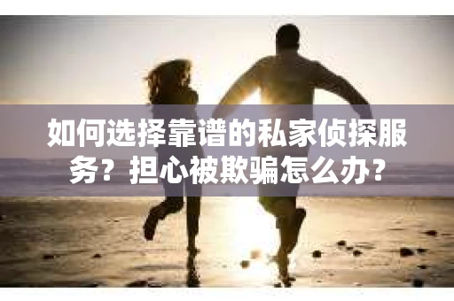 如何选择靠谱的私家侦探服务？担心被欺骗怎么办？