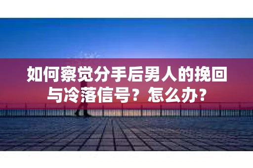 如何察觉分手后男人的挽回与冷落信号？怎么办？