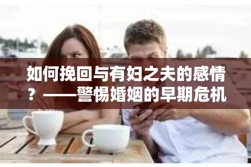 如何挽回与有妇之夫的感情？——警惕婚姻的早期危机信号