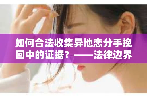 如何合法收集异地恋分手挽回中的证据？——法律边界内的取证策略