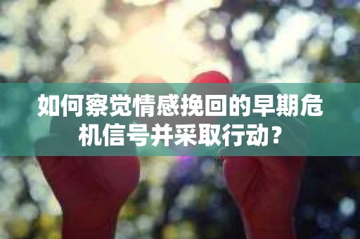 如何察觉情感挽回的早期危机信号并采取行动？