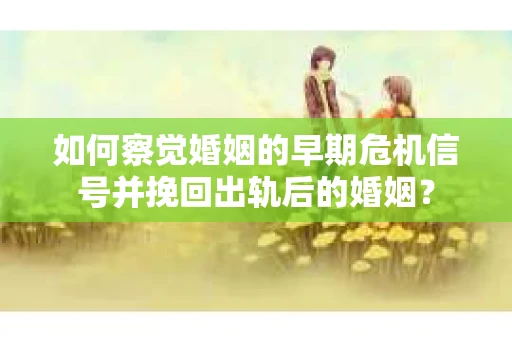 如何察觉婚姻的早期危机信号并挽回出轨后的婚姻？