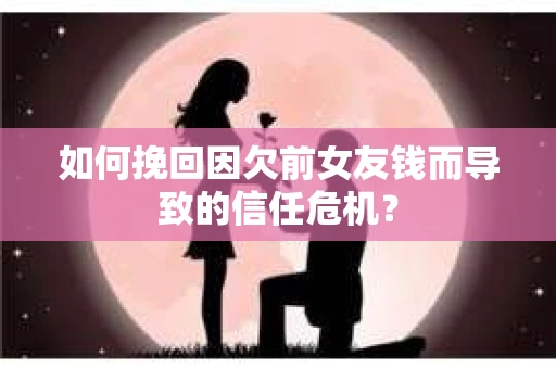 如何挽回因欠前女友钱而导致的信任危机？