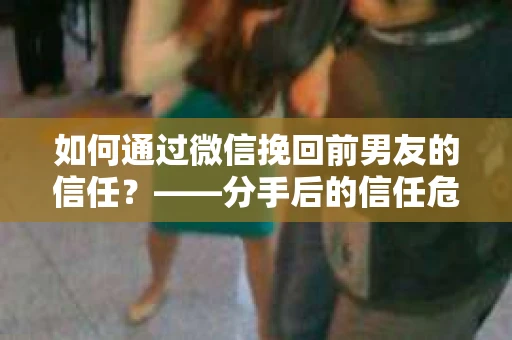 如何通过微信挽回前男友的信任？——分手后的信任危机解决方案
