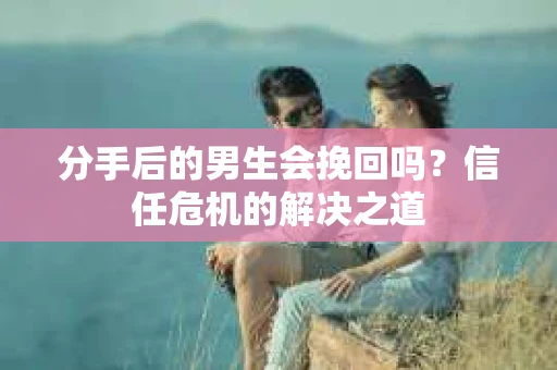 分手后的男生会挽回吗？信任危机的解决之道