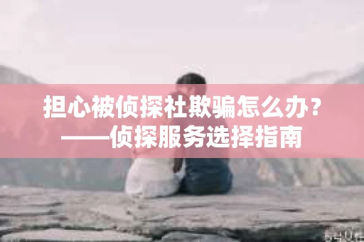 担心被侦探社欺骗怎么办？——侦探服务选择指南
